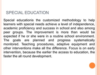 SPECIAL EDUCATION
Special educationis the customized methodology to help
learners with special needs achieve a level of independence,
academic proficiency and success in school and also among
peer groups. The improvement is more than would be
expected if he or she were in a routine school environment.
The goals are planned and progress systematically
monitored. Teaching procedures, adaptive equipment and
other interventions make all the difference. Focus is on early
intervention, because the earlier the access to education, the
faster the all round development.
 