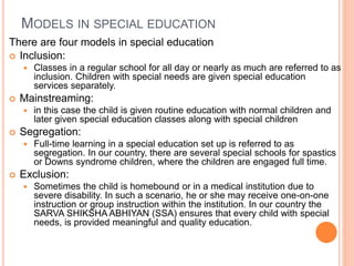 MODELS IN SPECIAL EDUCATION
There are four models in special education
 Inclusion:
 Classes in a regular school for all day or nearly as much are referred to as
inclusion. Children with special needs are given special education
services separately.
 Mainstreaming:
 in this case the child is given routine education with normal children and
later given special education classes along with special children
 Segregation:
 Full-time learning in a special education set up is referred to as
segregation. In our country, there are several special schools for spastics
or Downs syndrome children, where the children are engaged full time.
 Exclusion:
 Sometimes the child is homebound or in a medical institution due to
severe disability. In such a scenario, he or she may receive one-on-one
instruction or group instruction within the institution. In our country the
SARVA SHIKSHA ABHIYAN (SSA) ensures that every child with special
needs, is provided meaningful and quality education.
 