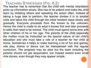 TEACHING STRATEGIES (FIG. 6.2)
The teacher has to remember that the child with mental retardation
picks up information slowly. She has to be patient and make the child
learn by imitating others and repeating the action often. Instead of
taking a huge task to perform, the teacher divides it in to smaller
units and takes the child through the initial hesitant steps slowly and
gradually. Everyone proceeds from the known to the unknown.
Hence the child is made to do what it knows first and later proceeds
to skills that need to be trained. The child must spend some time with
other children of his or her age. The parents of the child especially
the mother must be instructed on the special nature of her child’s
education and she must take a role of a teacher for her child at
home. Sometimes it helps to make learning a lot of fun and games,
role play, drama or dance can be interspersed with the regular
curriculum. The progress may be slow but the team including the
parents should not get despondent, but instead reward even small
mile stones, even though they may appear simple.
 