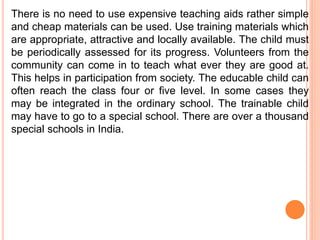 There is no need to use expensive teaching aids rather simple
and cheap materials can be used. Use training materials which
are appropriate, attractive and locally available. The child must
be periodically assessed for its progress. Volunteers from the
community can come in to teach what ever they are good at.
This helps in participation from society. The educable child can
often reach the class four or five level. In some cases they
may be integrated in the ordinary school. The trainable child
may have to go to a special school. There are over a thousand
special schools in India.
 