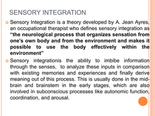 SENSORY INTEGRATION
 Sensory Integration is a theory developed by A. Jean Ayres,
an occupational therapist who defines sensory integration as
“the neurological process that organizes sensation from
one’s own body and from the environment and makes it
possible to use the body effectively within the
environment”
 Sensory integrationis the ability to imbibe information
through the senses, to analyze these inputs in comparison
with existing memories and experiences and finally derive
meaning out of this process. This is usually done in the mid-
brain and brainstem in the early stages, which are also
involved in subconscious processes like autonomic function,
coordination, and arousal.
 