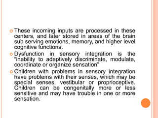  These incoming inputs are processed in these
centers, and later stored in areas of the brain
sub serving emotions, memory, and higher level
cognitive functions.
 Dysfunction in sensory integration is the
“inability to adaptively discriminate, modulate,
coordinate or organize sensation”
 Children with problems in sensory integration
have problems with their senses, which may be
special senses, vestibular or proprioceptive.
Children can be congenitally more or less
sensitive and may have trouble in one or more
sensation.
 