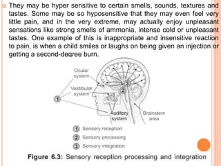  They may be hyper sensitive to certain smells, sounds, textures and
tastes. Some may be so hyposensitive that they may even feel very
little pain, and in the very extreme, may actually enjoy unpleasant
sensations like strong smells of ammonia, intense cold or unpleasant
tastes. One example of this is inappropriate and insensitive reaction
to pain, is when a child smiles or laughs on being given an injection or
getting a second-degree burn.
 