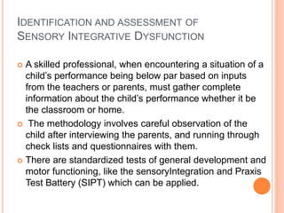 IDENTIFICATION AND ASSESSMENT OF
SENSORY INTEGRATIVE DYSFUNCTION
 A skilled professional, when encountering a situation of a
child’s performance being below par based on inputs
from the teachers or parents, must gather complete
information about the child’s performance whether it be
the classroom or home.
 The methodology involves careful observation of the
child after interviewing the parents, and running through
check lists and questionnaires with them.
 There are standardized tests of general development and
motor functioning, like the sensoryIntegration and Praxis
Test Battery (SIPT) which can be applied.
 
