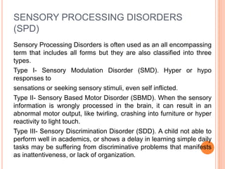 SENSORY PROCESSING DISORDERS
(SPD)
Sensory Processing Disorders is often used as an all encompassing
term that includes all forms but they are also classified into three
types.
Type I- Sensory Modulation Disorder (SMD). Hyper or hypo
responses to
sensations or seeking sensory stimuli, even self inflicted.
Type II- Sensory Based Motor Disorder (SBMD). When the sensory
information is wrongly processed in the brain, it can result in an
abnormal motor output, like twirling, crashing into furniture or hyper
reactivity to light touch.
Type III- Sensory Discrimination Disorder (SDD). A child not able to
perform well in academics, or shows a delay in learning simple daily
tasks may be suffering from discriminative problems that manifests
as inattentiveness, or lack of organization.
 