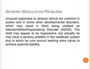 SENSORY MODULATION PROBLEMS
Unusual responses to sensory stimuli are common in
autism and in some other developmental disorders,
which may result in them being clubbed as
AttentionDeficit/Hyperactivity Disorder (ADHD). The
child may appear to be hyperactive, but actually he
may have a sensory problem in the vestibular system
due to which he runs around seeking extra inputs to
achieve postural stability.
 