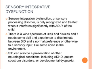 SENSORY INTEGRATIVE
DYSFUNCTION
 Sensory integration dysfunction, or sensory
processing disorder, is only recognized and treated
when it interferes significantly with ADL’s of the
child.
 There is a wide spectrum of likes and dislikes and it
needs some skill and experience to discriminate
between SID and a normal preference or otherwise
to a sensory input, like some noise in the
environment.
 SID can also be a presentation of other
neurological conditions, including ADHD, autism
spectrum disorders, or developmental dyspraxia.
 