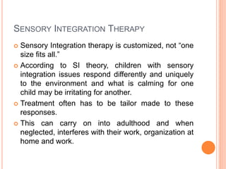 SENSORY INTEGRATION THERAPY
 Sensory Integration therapy is customized, not “one
size fits all.”
 According to SI theory, children with sensory
integration issues respond differently and uniquely
to the environment and what is calming for one
child may be irritating for another.
 Treatment often has to be tailor made to these
responses.
 This can carry on into adulthood and when
neglected, interferes with their work, organization at
home and work.
 