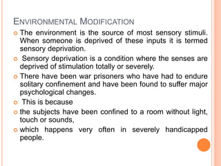 ENVIRONMENTAL MODIFICATION
 The environment is the source of most sensory stimuli.
When someone is deprived of these inputs it is termed
sensory deprivation.
 Sensory deprivation is a condition where the senses are
deprived of stimulation totally or severely.
 There have been war prisoners who have had to endure
solitary confinement and have been found to suffer major
psychological changes.
 This is because
 the subjects have been confined to a room without light,
touch or sounds,
 which happens very often in severely handicapped
people.
 