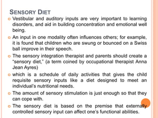 SENSORY DIET
 Vestibular and auditory inputs are very important to learning
disorders, and aid in building concentration and emotional well
being.
 An input in one modality often influences others; for example,
it is found that children who are swung or bounced on a Swiss
ball improve in their speech.
 The sensory integration therapist and parents should create a
“sensory diet,” (a term coined by occupational therapist Anna
Jean Ayres)
 which is a schedule of daily activities that gives the child
requisite sensory inputs like a diet designed to meet an
individual’s nutritional needs.
 The amount of sensory stimulation is just enough so that they
can cope with.
 The sensory diet is based on the premise that externally
controlled sensory input can affect one’s functional abilities.
 