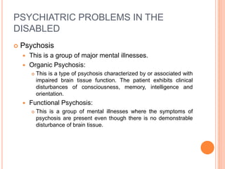 PSYCHIATRIC PROBLEMS IN THE
DISABLED
 Psychosis
 This is a group of major mental illnesses.
 Organic Psychosis:
 This is a type of psychosis characterized by or associated with
impaired brain tissue function. The patient exhibits clinical
disturbances of consciousness, memory, intelligence and
orientation.
 Functional Psychosis:
 This is a group of mental illnesses where the symptoms of
psychosis are present even though there is no demonstrable
disturbance of brain tissue.
 