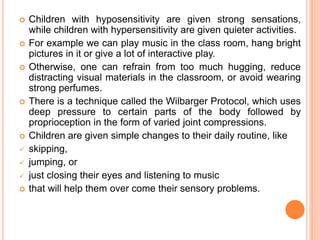  Children with hyposensitivity are given strong sensations,
while children with hypersensitivity are given quieter activities.
 For example we can play music in the class room, hang bright
pictures in it or give a lot of interactive play.
 Otherwise, one can refrain from too much hugging, reduce
distracting visual materials in the classroom, or avoid wearing
strong perfumes.
 There is a technique called the Wilbarger Protocol, which uses
deep pressure to certain parts of the body followed by
proprioception in the form of varied joint compressions.
 Children are given simple changes to their daily routine, like
 skipping,
 jumping, or
 just closing their eyes and listening to music
 that will help them over come their sensory problems.
 
