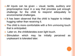  All inputs can be given – visual, tactile, auditory and
proprioceptive input in a way that provides just enough
challenge for the child to respond adequately to
environmental challenges.
 It has been observed that the child is happier to initiate
hugging rather than receiving it.
 The child is more comfortable with a firm unmoving touch
that is anticipated.
 Later on, the childtolerates even light touch.
 Stimulation which may be initially perceived as
unpleasant is tolerated later.
 