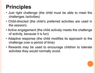 Principles
• Just right challenge (the child must be able to meet the
challenges /activities)
• Child-directed (the child’s preferred activities are used in
the session).
• Active engagement (the child actively meets the challenge
of activity, because it is fun)
• Adaptive response (the child modifies its approach to the
challenge over a period of time)
• Rewards may be used to encourage children to tolerate
activities they would normally avoid.
 