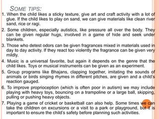SOME TIPS:
1. When the child likes a sticky texture, give art and craft activity with a lot of
glue. If the child likes to play on sand, we can give materials like clean river
sand, rice or ragi.
2. Some children, especially autistics, like pressure all over the body. They
can be given regular hugs, involved in a game of hide and seek under
blankets.
3. Those who detest odors can be given fragrances mixed in materials used in
day to day activity. If they react too violently the fragrance can be given very
mildly.
4. Music is a universal favorite, but again it depends on the genre that the
child likes. Toys or musical instruments can be given as an experiment.
5. Group programs like Bhajans, clapping together, imitating the sounds of
animals or birds singing rhymes in different pitches, are given and a child’s
reaction gauged.
6. To improve proprioception (which is often poor in autism) we may include
playing with heavy toys, bouncing on a trampoline or a large ball, skipping,
pulling or pushing heavy objects.
7. Playing a game of cricket or basketball can also help. Some times we can
take the children on excursions or a visit to a park or playground, but it is
important to ensure the child’s safety before planning such activities.
 