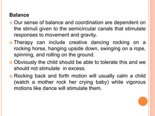 Balance
 Our sense of balance and coordination are dependent on
the stimuli given to the semicircular canals that stimulate
responses to movement and gravity.
 Therapy can include creative dancing rocking on a
rocking horse, hanging upside down, swinging on a rope,
spinning, and rolling on the ground.
 Obviously the child should be able to tolerate this and we
should not stimulate in excess.
 Rocking back and forth motion will usually calm a child
(watch a mother rock her crying baby) while vigorous
motions like dance will stimulate them.
 