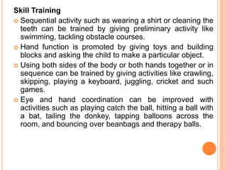 Skill Training
 Sequential activity such as wearing a shirt or cleaning the
teeth can be trained by giving preliminary activity like
swimming, tackling obstacle courses.
 Hand function is promoted by giving toys and building
blocks and asking the child to make a particular object.
 Using both sides of the body or both hands together or in
sequence can be trained by giving activities like crawling,
skipping, playing a keyboard, juggling, cricket and such
games.
 Eye and hand coordination can be improved with
activities such as playing catch the ball, hitting a ball with
a bat, tailing the donkey, tapping balloons across the
room, and bouncing over beanbags and therapy balls.
 