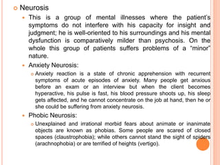  Neurosis
 This is a group of mental illnesses where the patient’s
symptoms do not interfere with his capacity for insight and
judgment; he is well-oriented to his surroundings and his mental
dysfunction is comparatively milder than psychosis. On the
whole this group of patients suffers problems of a “minor”
nature.
 Anxiety Neurosis:
 Anxiety reaction is a state of chronic apprehension with recurrent
symptoms of acute episodes of anxiety. Many people get anxious
before an exam or an interview but when the client becomes
hyperactive, his pulse is fast, his blood pressure shoots up, his sleep
gets affected, and he cannot concentrate on the job at hand, then he or
she could be suffering from anxiety neurosis.
 Phobic Neurosis:
 Unexplained and irrational morbid fears about animate or inanimate
objects are known as phobias. Some people are scared of closed
spaces (claustrophobia); while others cannot stand the sight of spiders
(arachnophobia) or are terrified of heights (vertigo).
 