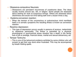  Obsessive-compulsive Neurosis:
 Obsessions are persistent recurrences of unwelcome ideas. The ideas
usually revolve around sex, dirt, or religion. Some people are obsessed
about starting for work at auspicious timings. Others are obsessed about
cleanliness and would not mind taking bath even a dozen times a day.
 Hysteria-conversion reaction:
 When the tension of the unconscious or subconscious mind manifests
itself in to somatic symptoms the resulting illness is known as conversion
reaction.
 Reactive depression:
 This type of depression occurs usually in persons of anxious, melancholic
or obsessive personality. The illness is preceded by a physical,
physiological or psychosocial stress situation like a death in the family,
loss of job or prestige, financial stress, marital and sexual disharmony, etc.
 Temper Tantrums:
 This is one of the behavioral problems exhibited by some children who will
scream to get their way done when frustrated. This may be accompanied
by breath holding spells.
 