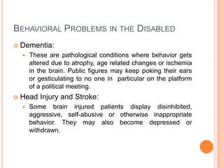 BEHAVIORAL PROBLEMS IN THE DISABLED
 Dementia:
 These are pathological conditions where behavior gets
altered due to atrophy, age related changes or ischemia
in the brain. Public figures may keep poking their ears
or gesticulating to no one in particular on the platform
of a political meeting.
 Head Injury and Stroke:
 Some brain injured patients display disinhibited,
aggressive, self-abusive or otherwise inappropriate
behavior. They may also become depressed or
withdrawn.
 
