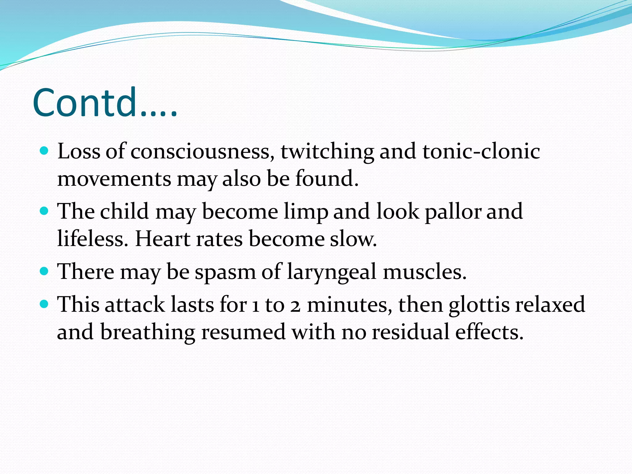Contd….
 Loss of consciousness, twitching and tonic-clonic
movements may also be found.
 The child may become limp and look pallor and
lifeless. Heart rates become slow.
 There may be spasm of laryngeal muscles.
 This attack lasts for 1 to 2 minutes, then glottis relaxed
and breathing resumed with no residual effects.
 