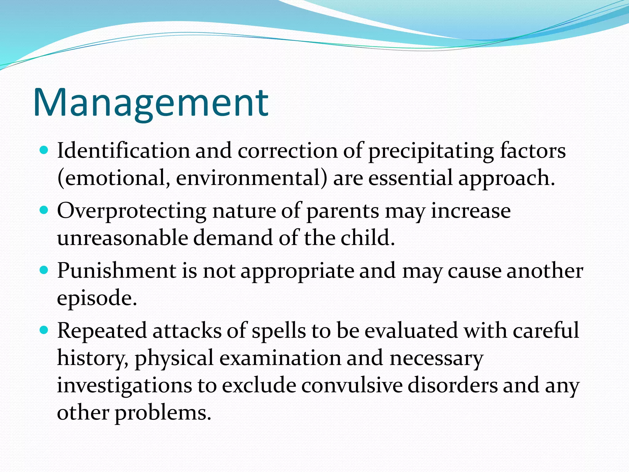 Management
 Identification and correction of precipitating factors
(emotional, environmental) are essential approach.
 Overprotecting nature of parents may increase
unreasonable demand of the child.
 Punishment is not appropriate and may cause another
episode.
 Repeated attacks of spells to be evaluated with careful
history, physical examination and necessary
investigations to exclude convulsive disorders and any
other problems.
 