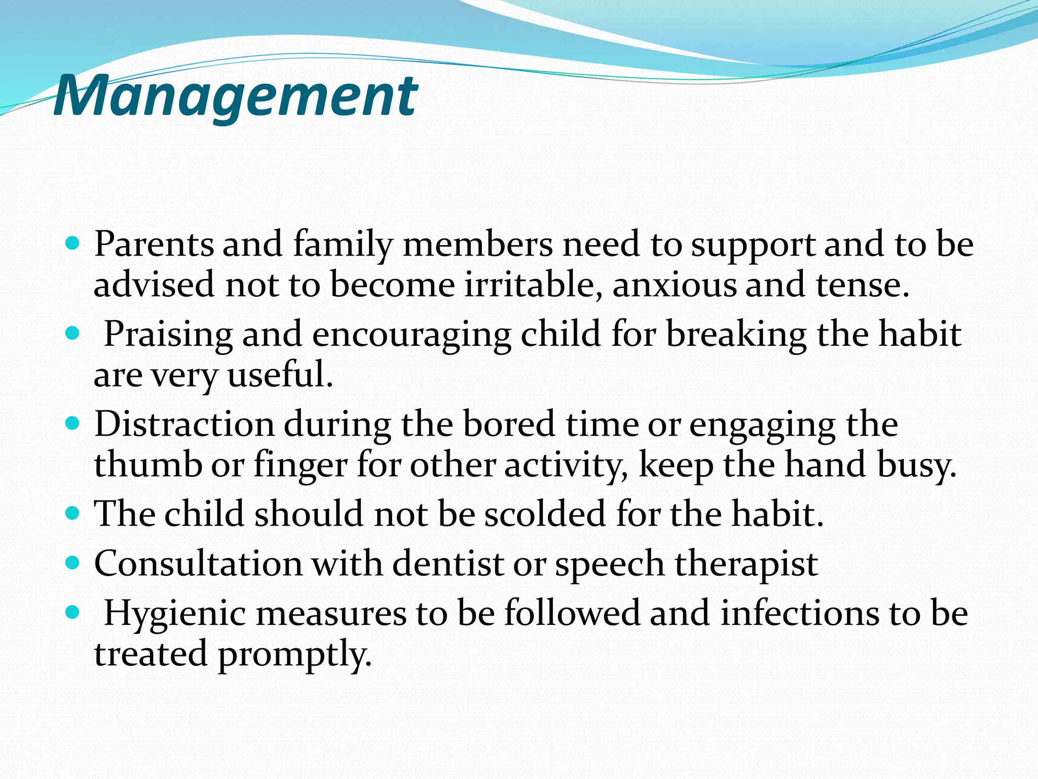 Management
 Parents and family members need to support and to be
advised not to become irritable, anxious and tense.
 Praising and encouraging child for breaking the habit
are very useful.
 Distraction during the bored time or engaging the
thumb or finger for other activity, keep the hand busy.
 The child should not be scolded for the habit.
 Consultation with dentist or speech therapist
 Hygienic measures to be followed and infections to be
treated promptly.
 