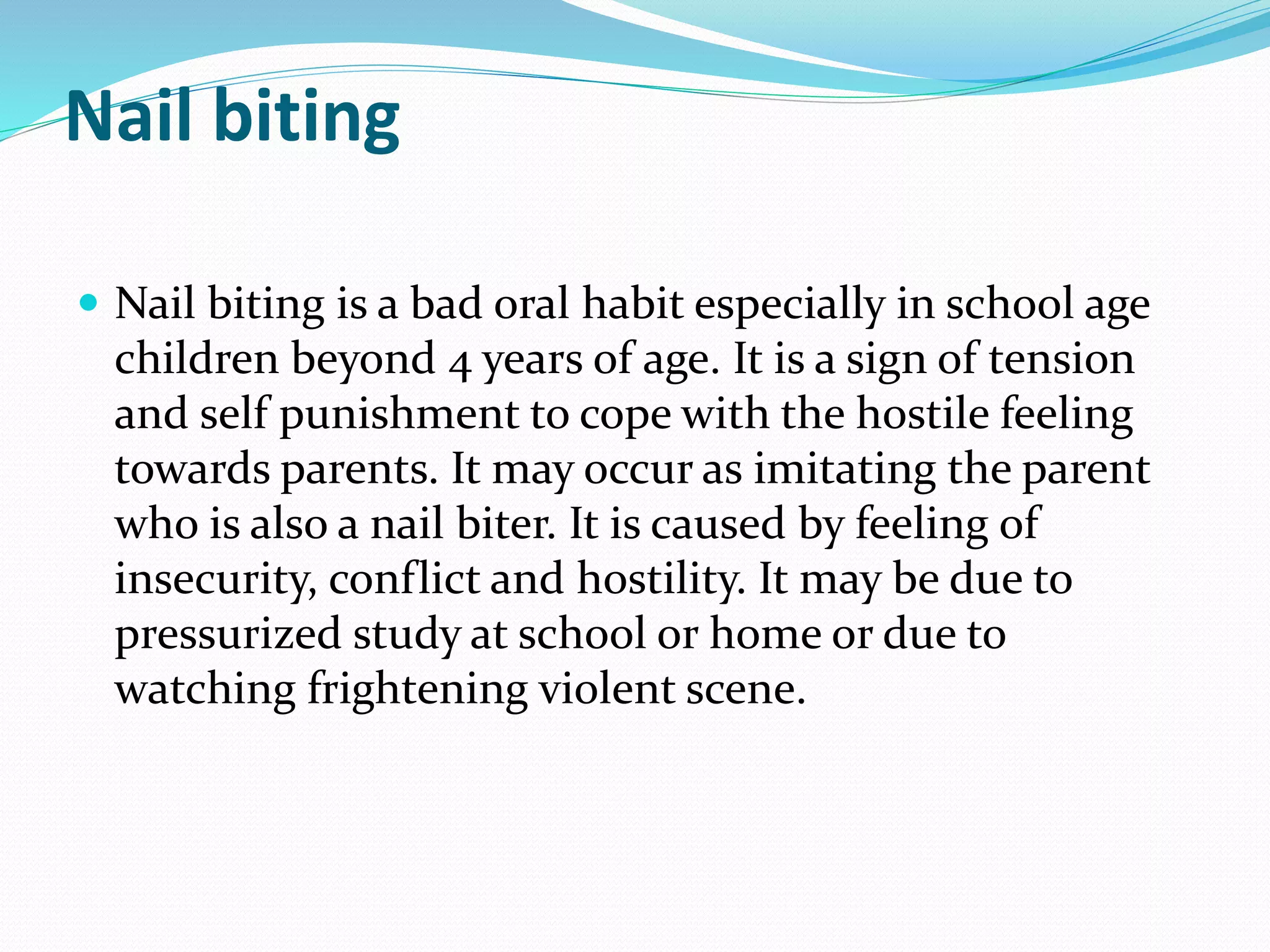Nail biting
 Nail biting is a bad oral habit especially in school age
children beyond 4 years of age. It is a sign of tension
and self punishment to cope with the hostile feeling
towards parents. It may occur as imitating the parent
who is also a nail biter. It is caused by feeling of
insecurity, conflict and hostility. It may be due to
pressurized study at school or home or due to
watching frightening violent scene.
 