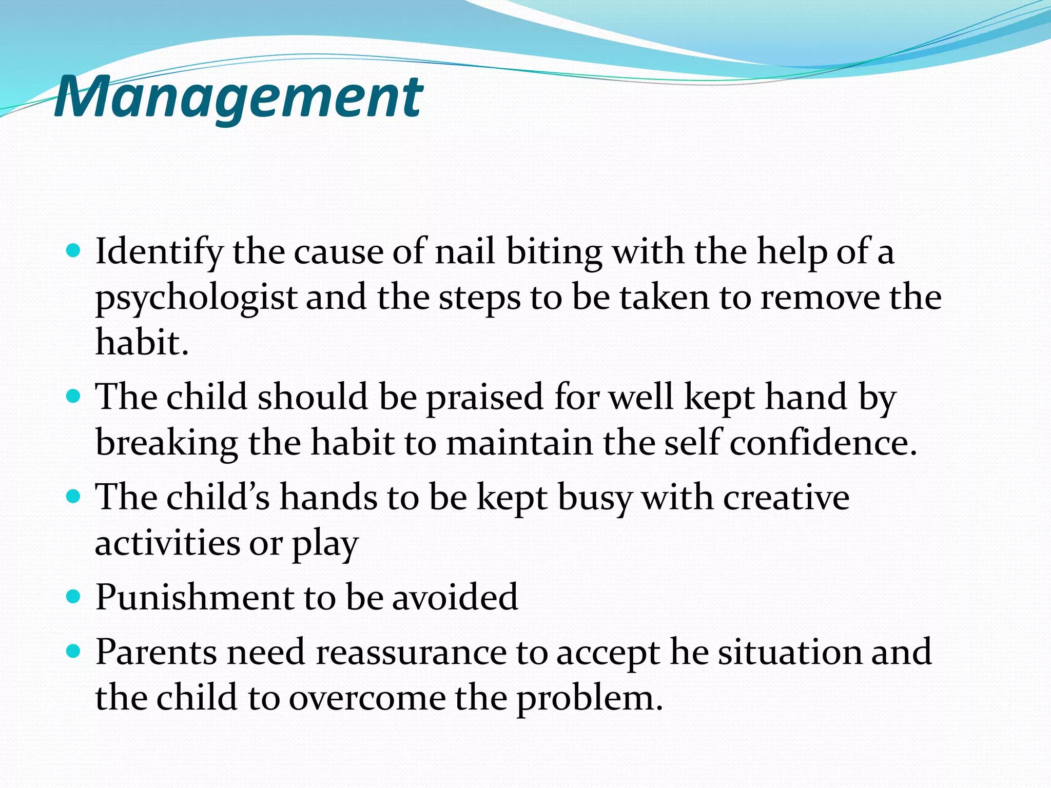 Management
 Identify the cause of nail biting with the help of a
psychologist and the steps to be taken to remove the
habit.
 The child should be praised for well kept hand by
breaking the habit to maintain the self confidence.
 The child’s hands to be kept busy with creative
activities or play
 Punishment to be avoided
 Parents need reassurance to accept he situation and
the child to overcome the problem.
 