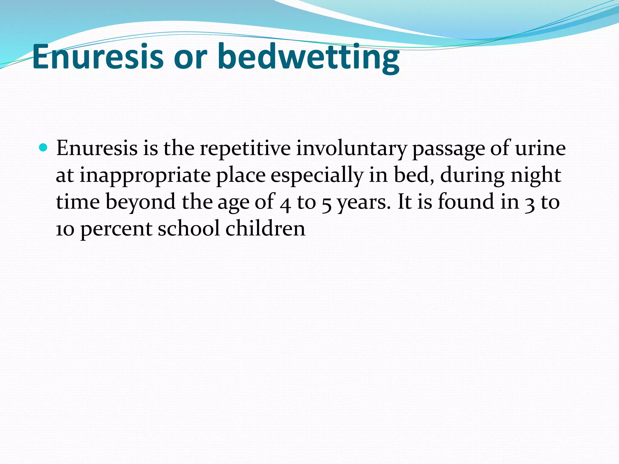 Enuresis or bedwetting
 Enuresis is the repetitive involuntary passage of urine
at inappropriate place especially in bed, during night
time beyond the age of 4 to 5 years. It is found in 3 to
10 percent school children
 