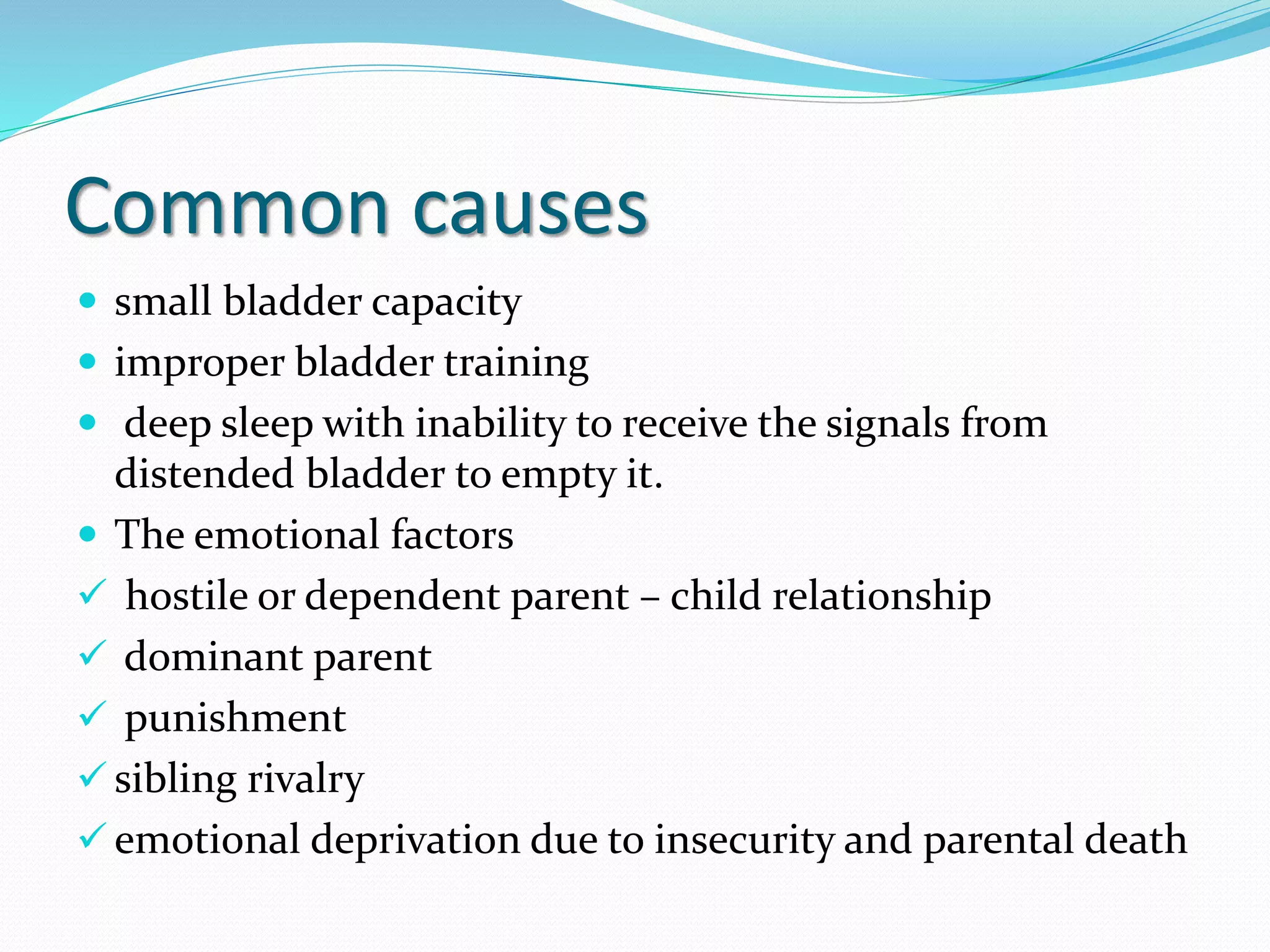 Common causes
 small bladder capacity
 improper bladder training
 deep sleep with inability to receive the signals from
distended bladder to empty it.
 The emotional factors
 hostile or dependent parent – child relationship
 dominant parent
 punishment
 sibling rivalry
 emotional deprivation due to insecurity and parental death
 