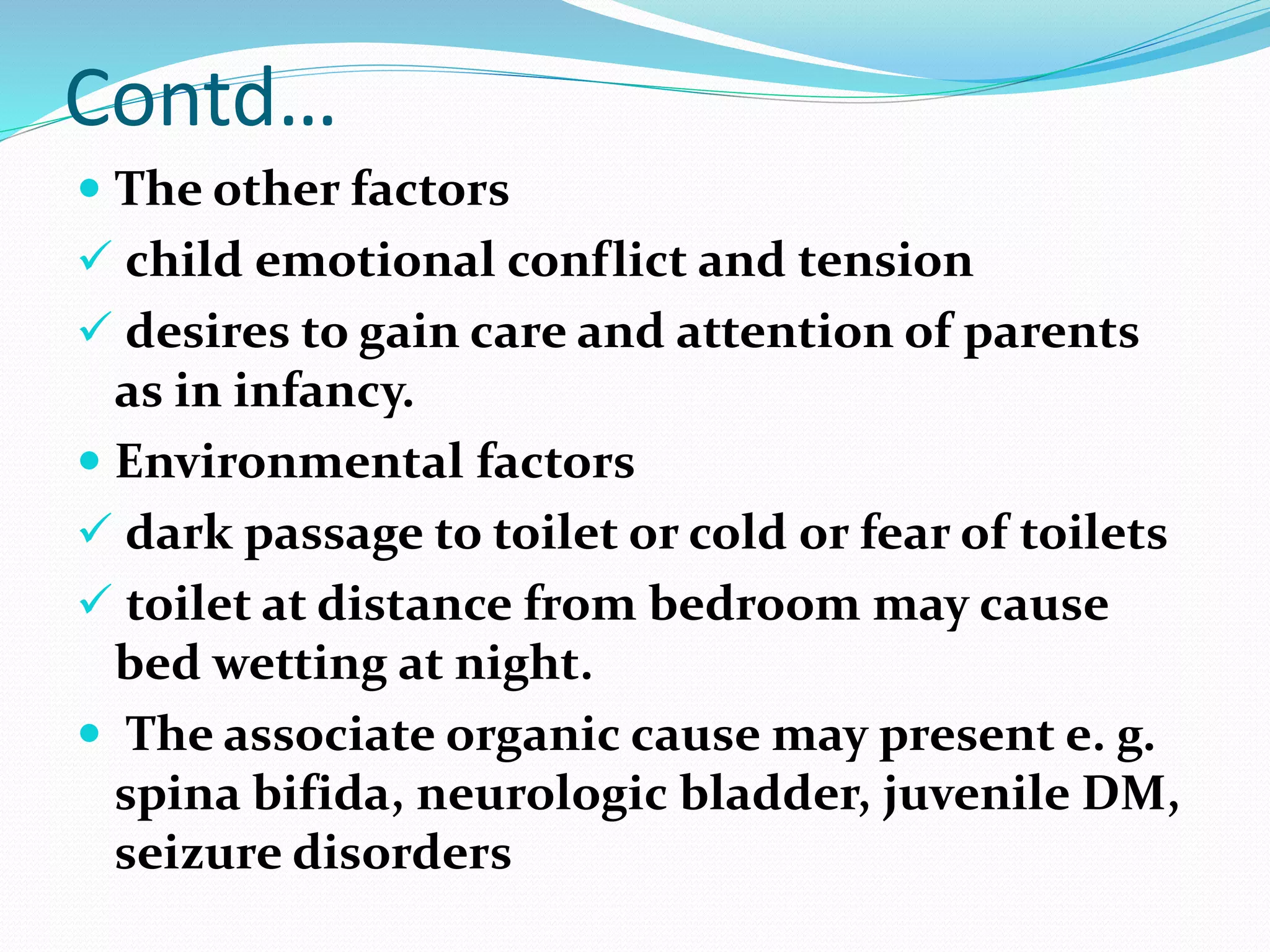 Contd…
 The other factors
 child emotional conflict and tension
 desires to gain care and attention of parents
as in infancy.
 Environmental factors
 dark passage to toilet or cold or fear of toilets
 toilet at distance from bedroom may cause
bed wetting at night.
 The associate organic cause may present e. g.
spina bifida, neurologic bladder, juvenile DM,
seizure disorders
 