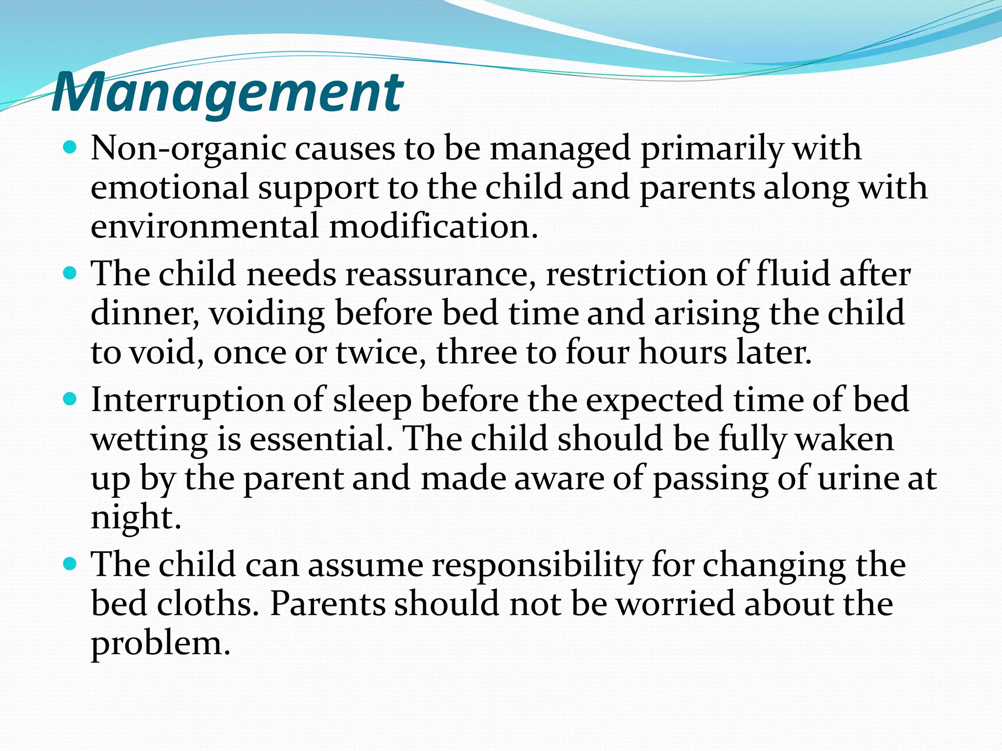 Management
 Non-organic causes to be managed primarily with
emotional support to the child and parents along with
environmental modification.
 The child needs reassurance, restriction of fluid after
dinner, voiding before bed time and arising the child
to void, once or twice, three to four hours later.
 Interruption of sleep before the expected time of bed
wetting is essential. The child should be fully waken
up by the parent and made aware of passing of urine at
night.
 The child can assume responsibility for changing the
bed cloths. Parents should not be worried about the
problem.
 
