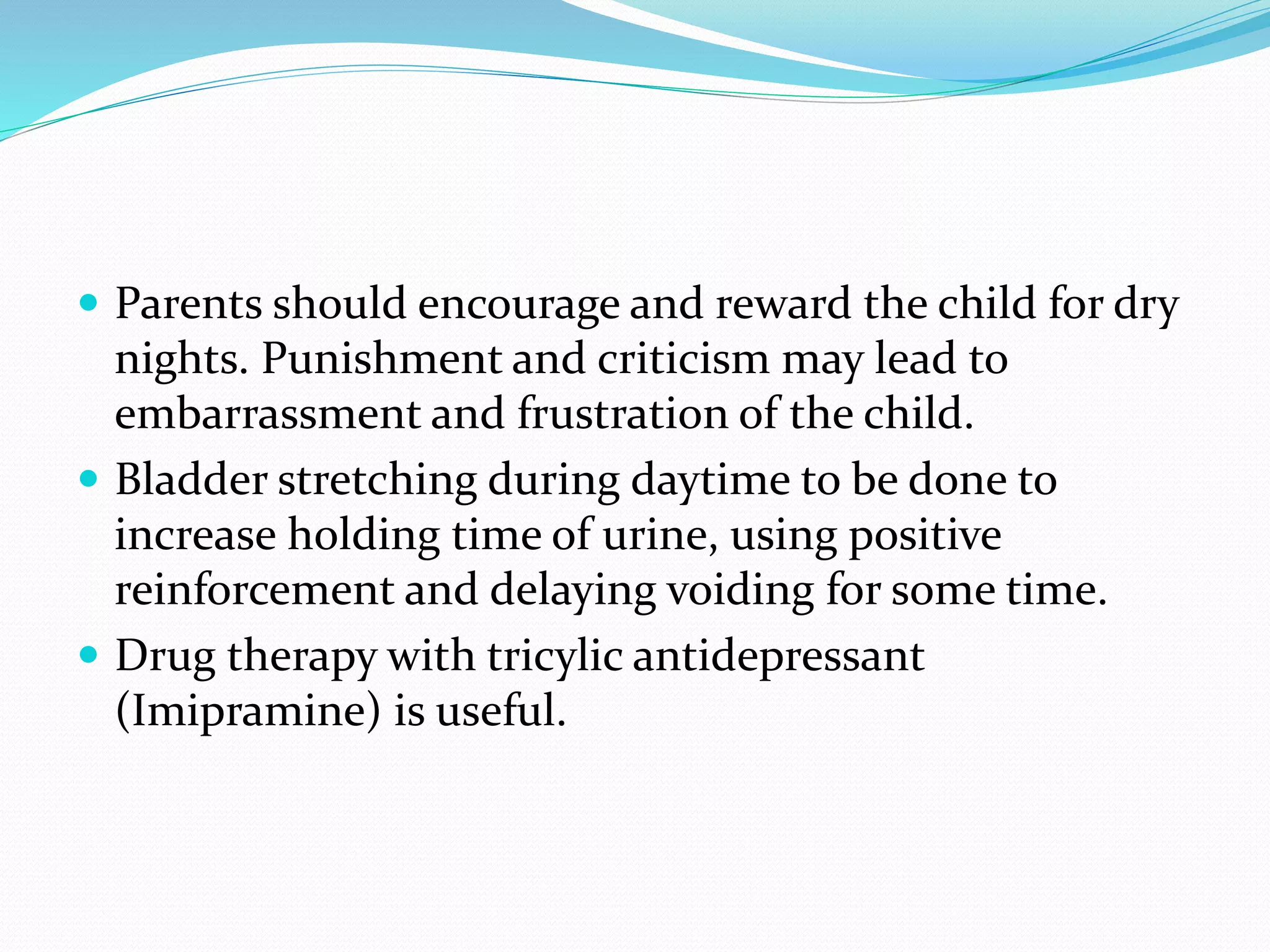  Parents should encourage and reward the child for dry
nights. Punishment and criticism may lead to
embarrassment and frustration of the child.
 Bladder stretching during daytime to be done to
increase holding time of urine, using positive
reinforcement and delaying voiding for some time.
 Drug therapy with tricylic antidepressant
(Imipramine) is useful.
 