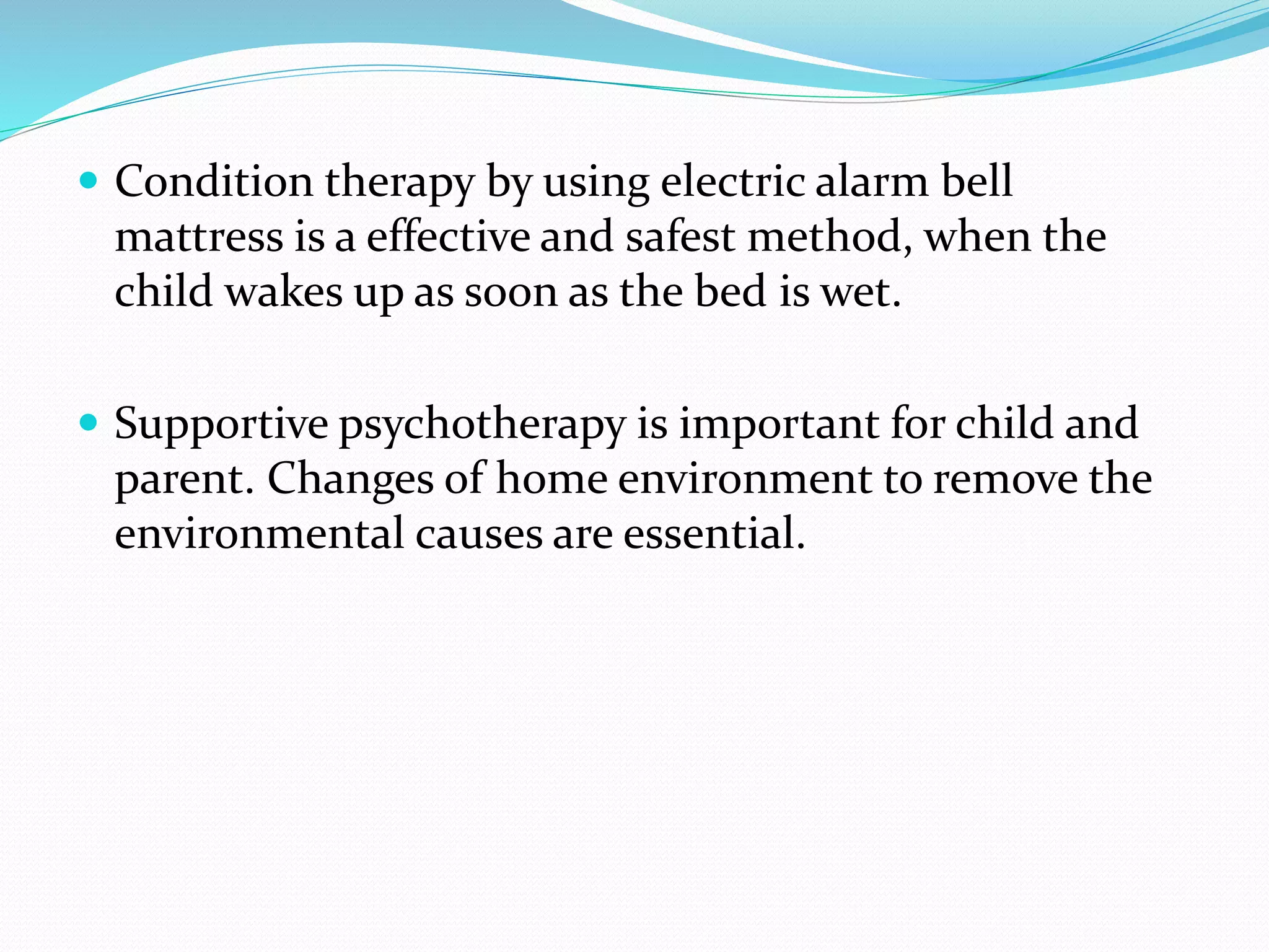  Condition therapy by using electric alarm bell
mattress is a effective and safest method, when the
child wakes up as soon as the bed is wet.
 Supportive psychotherapy is important for child and
parent. Changes of home environment to remove the
environmental causes are essential.
 