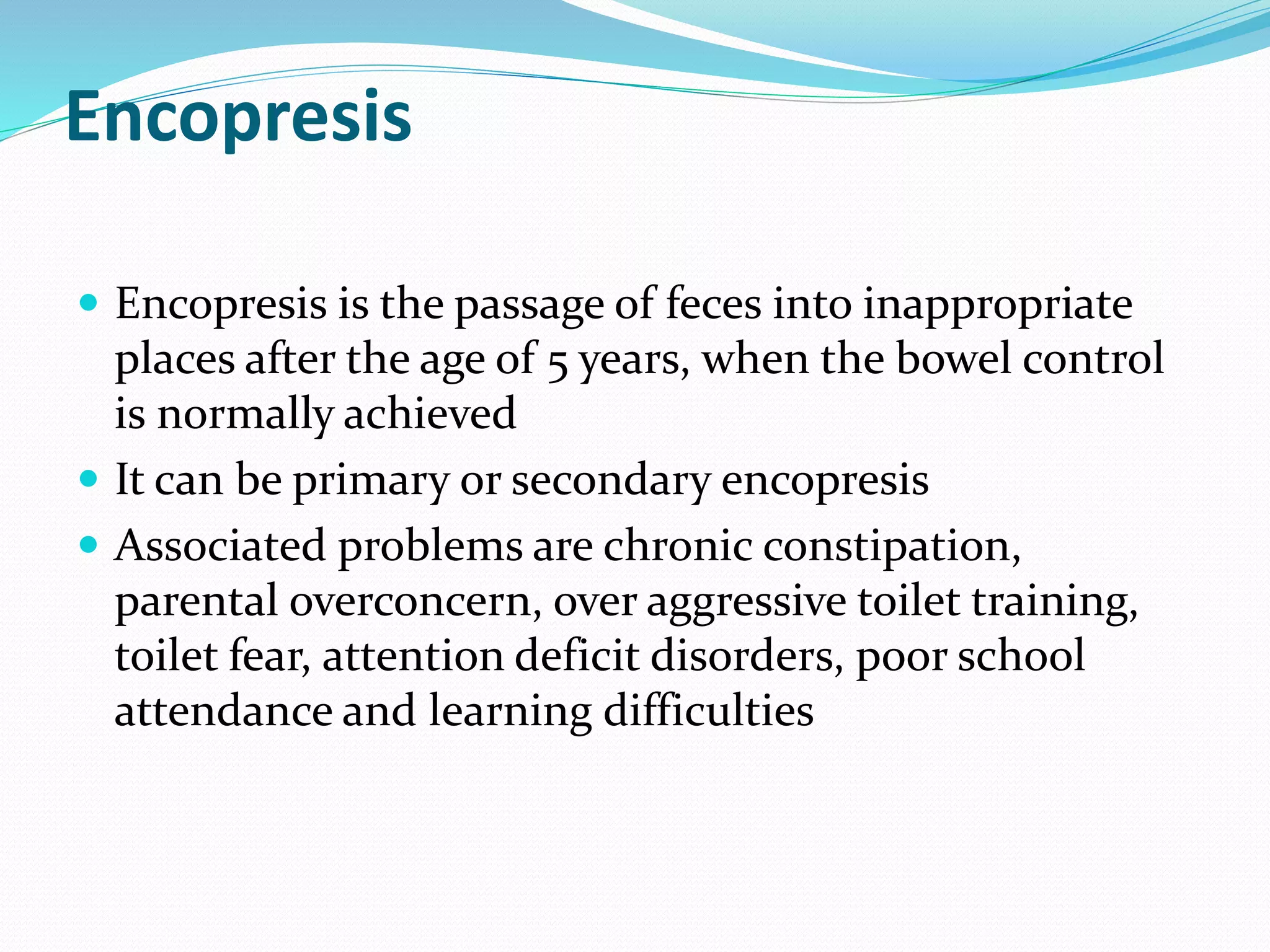 Encopresis
 Encopresis is the passage of feces into inappropriate
places after the age of 5 years, when the bowel control
is normally achieved
 It can be primary or secondary encopresis
 Associated problems are chronic constipation,
parental overconcern, over aggressive toilet training,
toilet fear, attention deficit disorders, poor school
attendance and learning difficulties
 