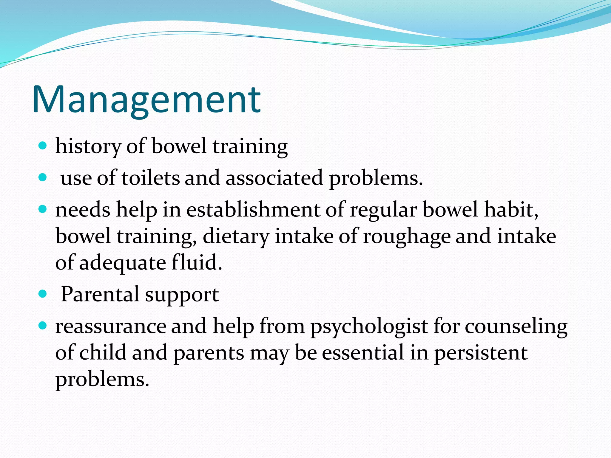 Management
 history of bowel training
 use of toilets and associated problems.
 needs help in establishment of regular bowel habit,
bowel training, dietary intake of roughage and intake
of adequate fluid.
 Parental support
 reassurance and help from psychologist for counseling
of child and parents may be essential in persistent
problems.
 
