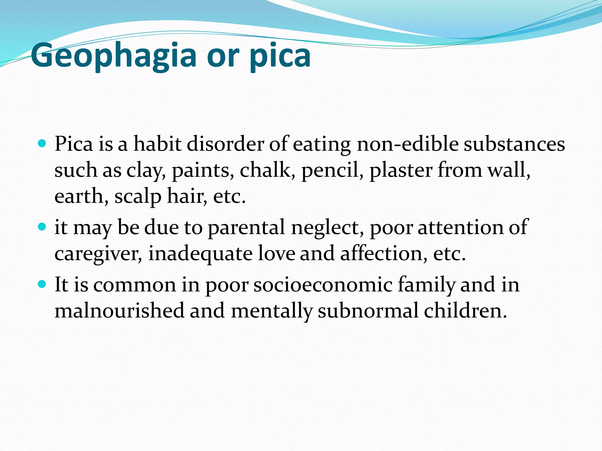 Geophagia or pica
 Pica is a habit disorder of eating non-edible substances
such as clay, paints, chalk, pencil, plaster from wall,
earth, scalp hair, etc.
 it may be due to parental neglect, poor attention of
caregiver, inadequate love and affection, etc.
 It is common in poor socioeconomic family and in
malnourished and mentally subnormal children.
 