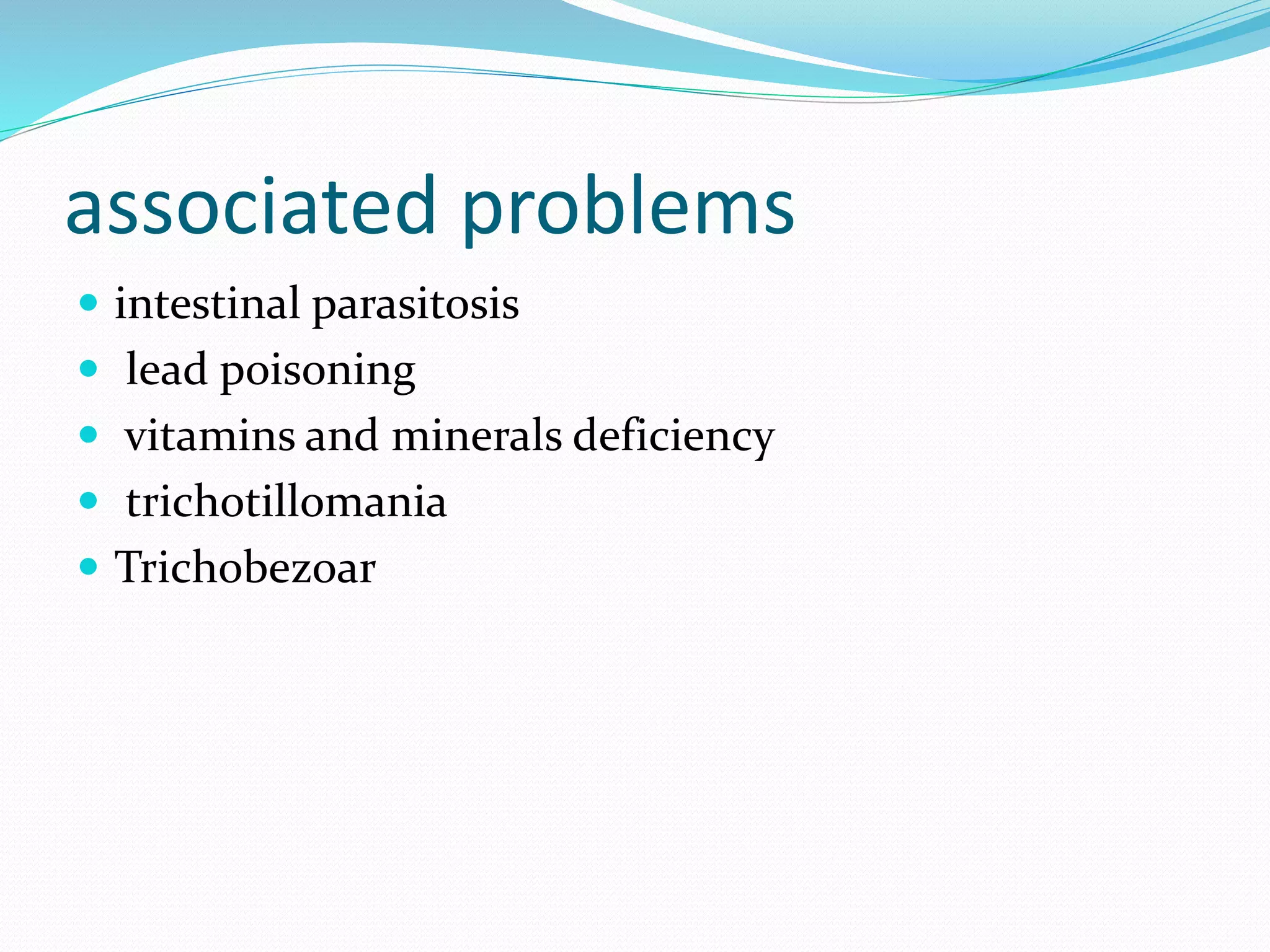 associated problems
 intestinal parasitosis
 lead poisoning
 vitamins and minerals deficiency
 trichotillomania
 Trichobezoar
 