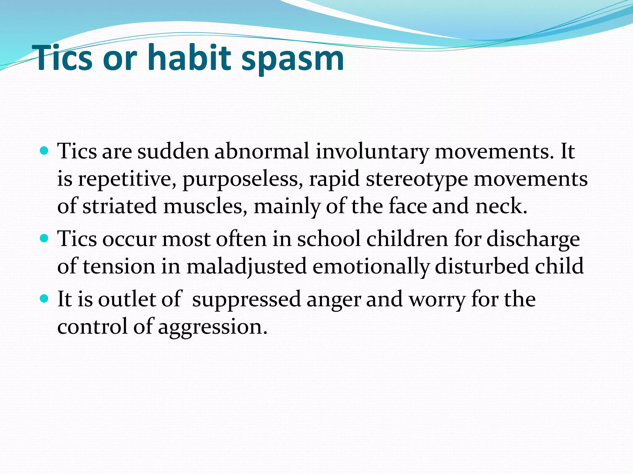 Tics or habit spasm
 Tics are sudden abnormal involuntary movements. It
is repetitive, purposeless, rapid stereotype movements
of striated muscles, mainly of the face and neck.
 Tics occur most often in school children for discharge
of tension in maladjusted emotionally disturbed child
 It is outlet of suppressed anger and worry for the
control of aggression.
 