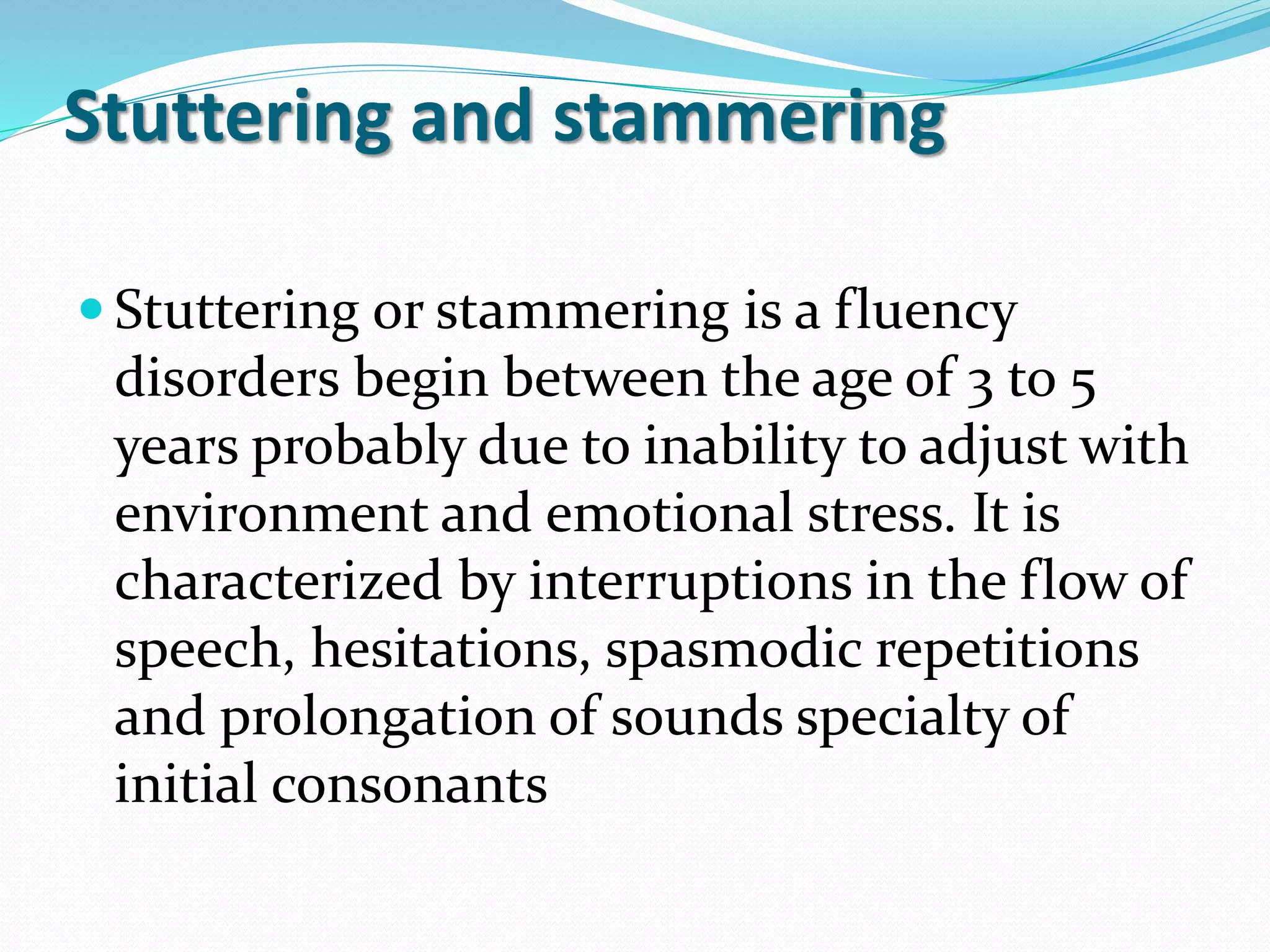 Stuttering and stammering
 Stuttering or stammering is a fluency
disorders begin between the age of 3 to 5
years probably due to inability to adjust with
environment and emotional stress. It is
characterized by interruptions in the flow of
speech, hesitations, spasmodic repetitions
and prolongation of sounds specialty of
initial consonants
 
