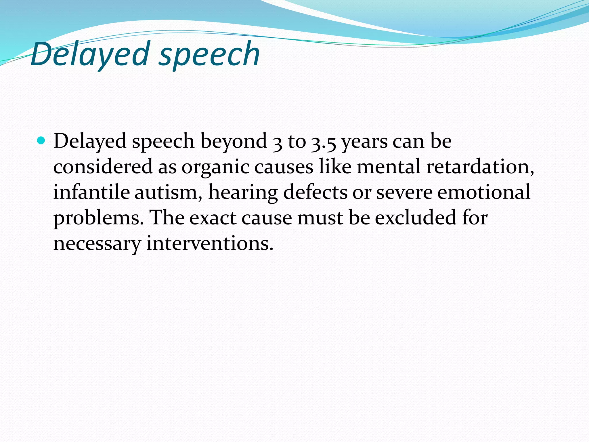 Delayed speech
 Delayed speech beyond 3 to 3.5 years can be
considered as organic causes like mental retardation,
infantile autism, hearing defects or severe emotional
problems. The exact cause must be excluded for
necessary interventions.
 
