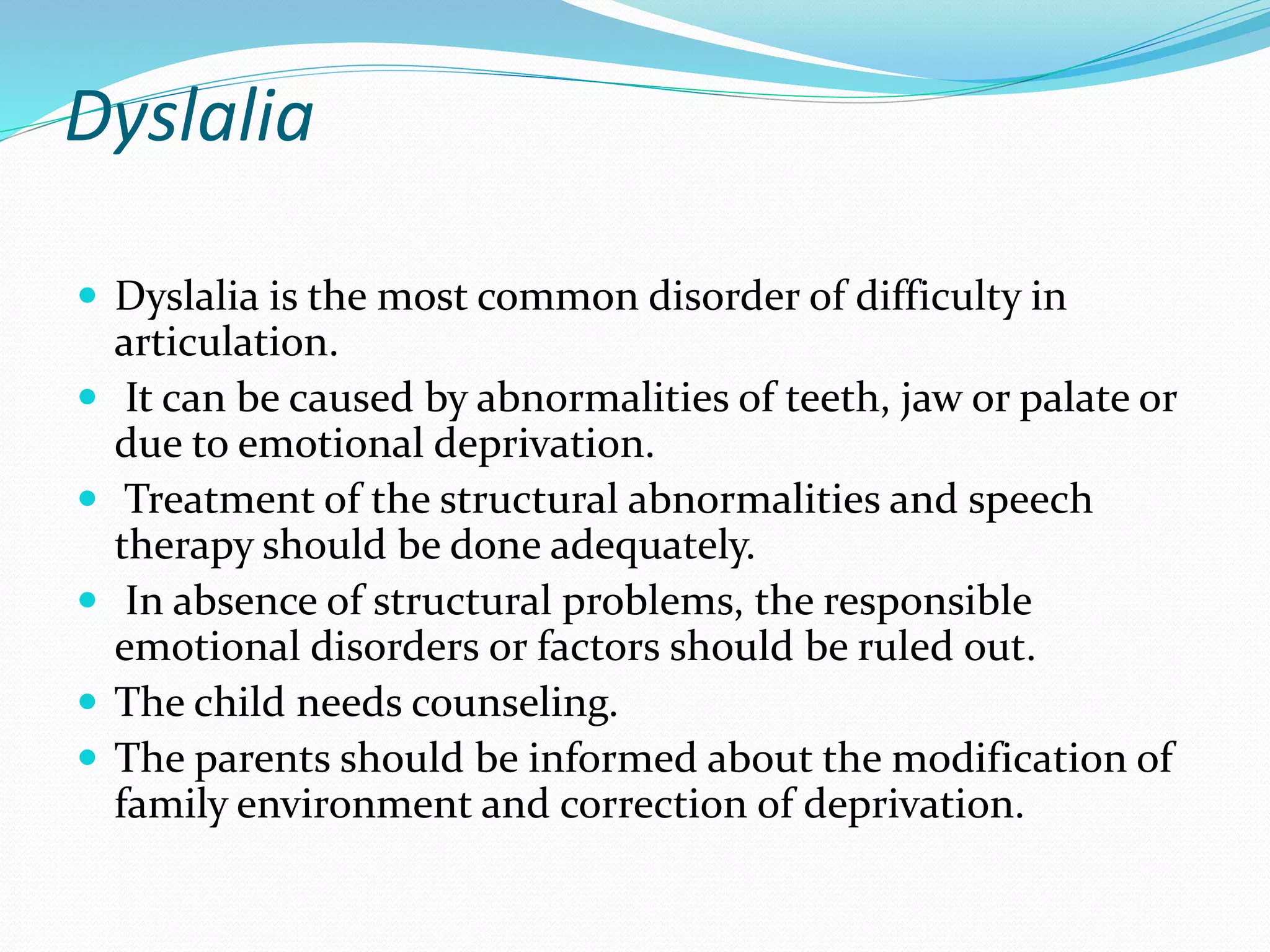 Dyslalia
 Dyslalia is the most common disorder of difficulty in
articulation.
 It can be caused by abnormalities of teeth, jaw or palate or
due to emotional deprivation.
 Treatment of the structural abnormalities and speech
therapy should be done adequately.
 In absence of structural problems, the responsible
emotional disorders or factors should be ruled out.
 The child needs counseling.
 The parents should be informed about the modification of
family environment and correction of deprivation.
 