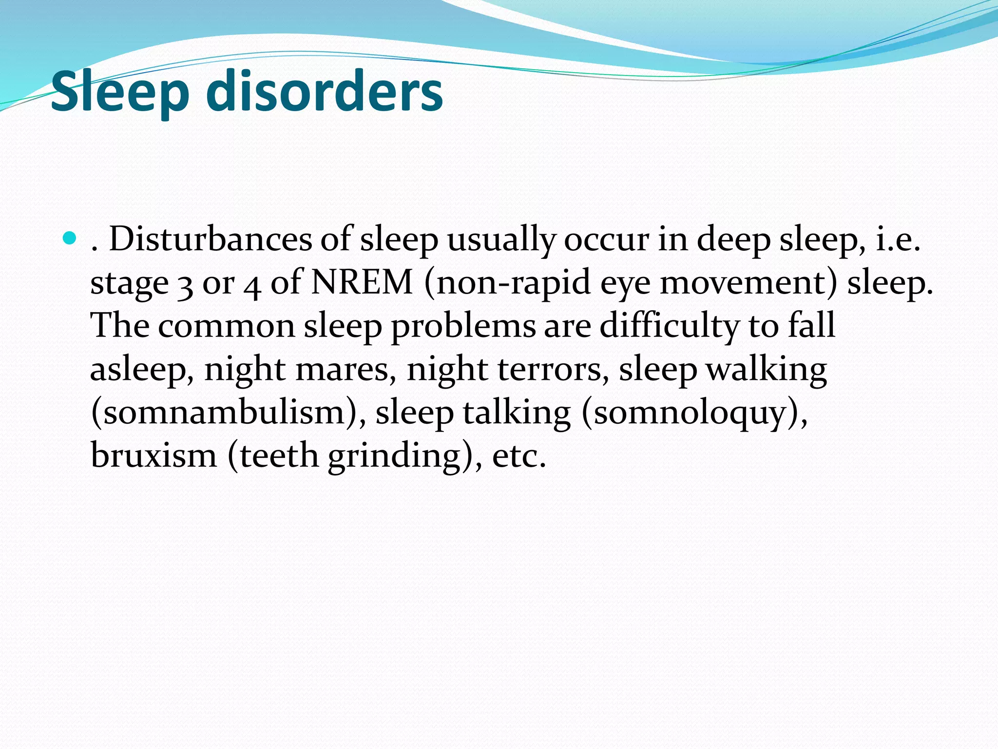 Sleep disorders
 . Disturbances of sleep usually occur in deep sleep, i.e.
stage 3 or 4 of NREM (non-rapid eye movement) sleep.
The common sleep problems are difficulty to fall
asleep, night mares, night terrors, sleep walking
(somnambulism), sleep talking (somnoloquy),
bruxism (teeth grinding), etc.
 