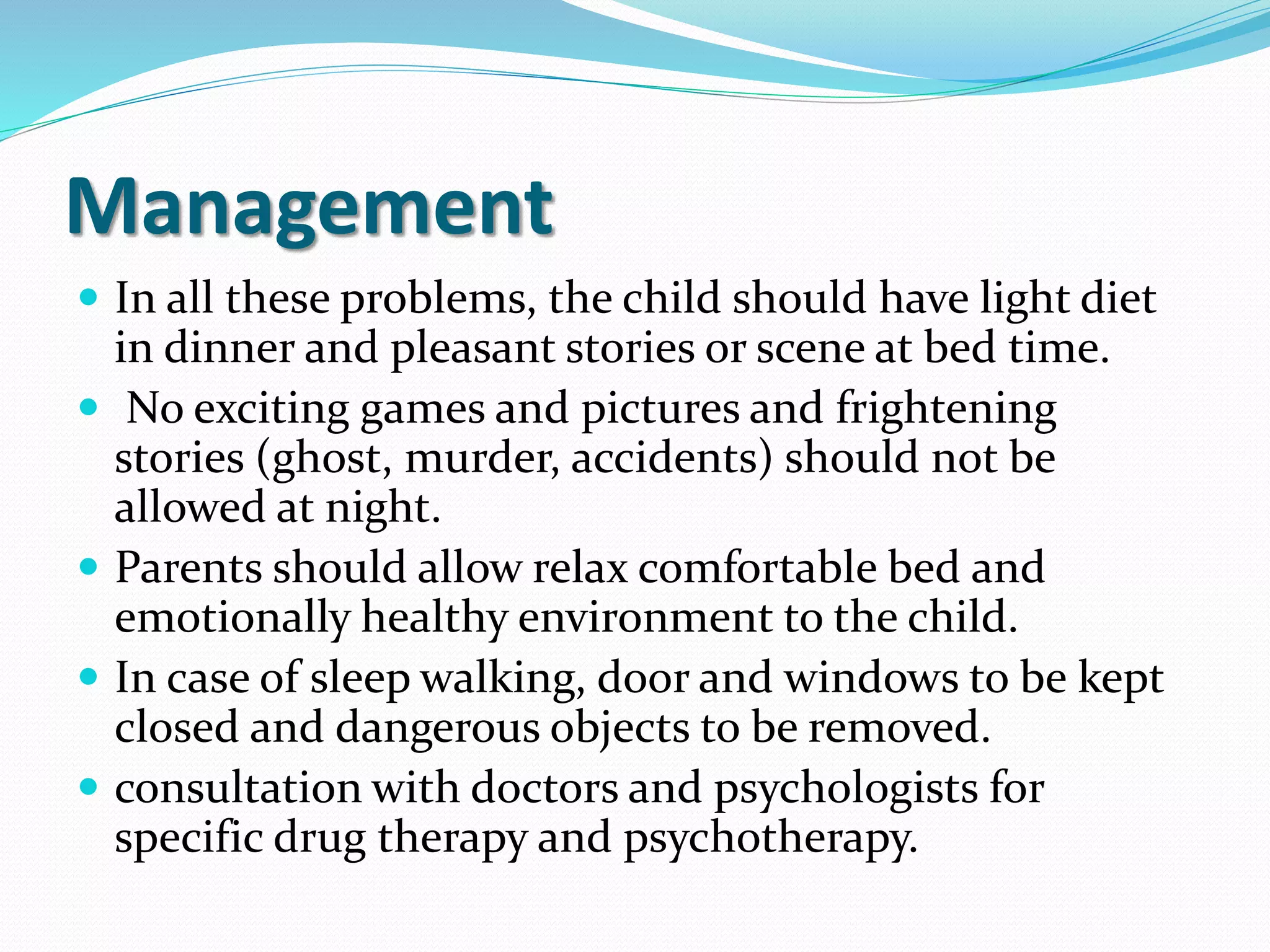 Management
 In all these problems, the child should have light diet
in dinner and pleasant stories or scene at bed time.
 No exciting games and pictures and frightening
stories (ghost, murder, accidents) should not be
allowed at night.
 Parents should allow relax comfortable bed and
emotionally healthy environment to the child.
 In case of sleep walking, door and windows to be kept
closed and dangerous objects to be removed.
 consultation with doctors and psychologists for
specific drug therapy and psychotherapy.
 