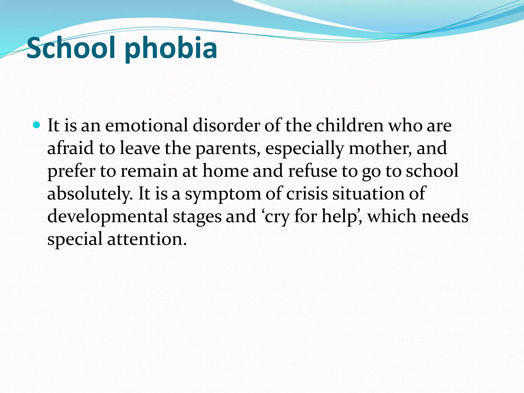 School phobia
 It is an emotional disorder of the children who are
afraid to leave the parents, especially mother, and
prefer to remain at home and refuse to go to school
absolutely. It is a symptom of crisis situation of
developmental stages and ‘cry for help’, which needs
special attention.
 