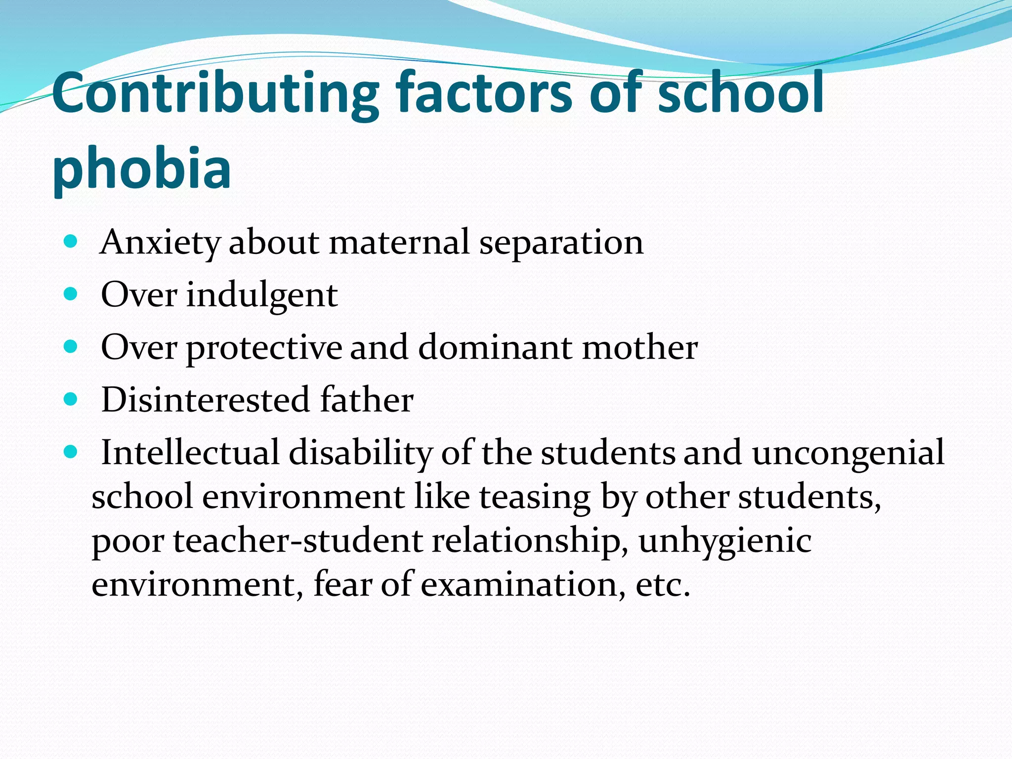Contributing factors of school
phobia
 Anxiety about maternal separation
 Over indulgent
 Over protective and dominant mother
 Disinterested father
 Intellectual disability of the students and uncongenial
school environment like teasing by other students,
poor teacher-student relationship, unhygienic
environment, fear of examination, etc.
 