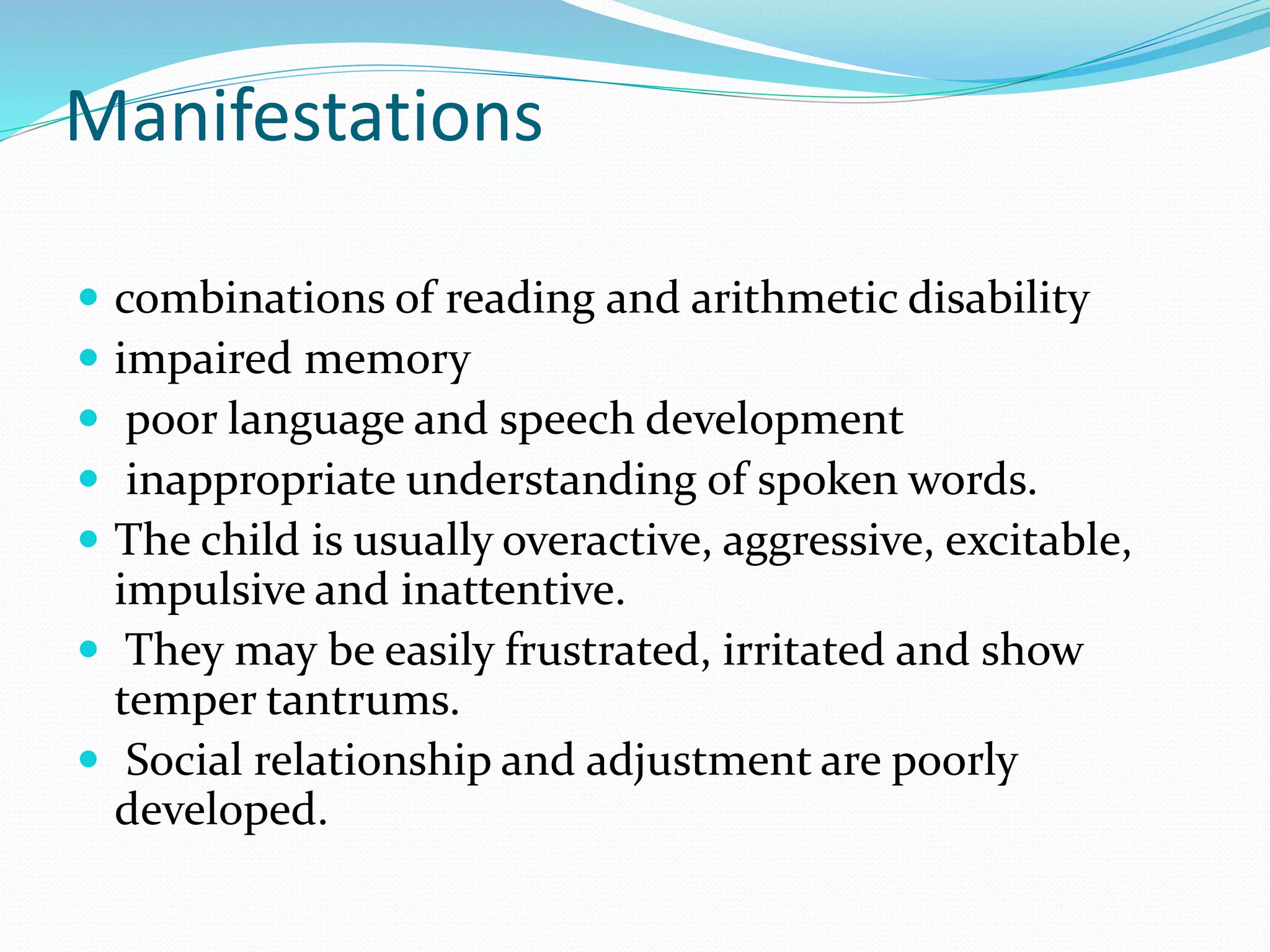 Manifestations
 combinations of reading and arithmetic disability
 impaired memory
 poor language and speech development
 inappropriate understanding of spoken words.
 The child is usually overactive, aggressive, excitable,
impulsive and inattentive.
 They may be easily frustrated, irritated and show
temper tantrums.
 Social relationship and adjustment are poorly
developed.
 