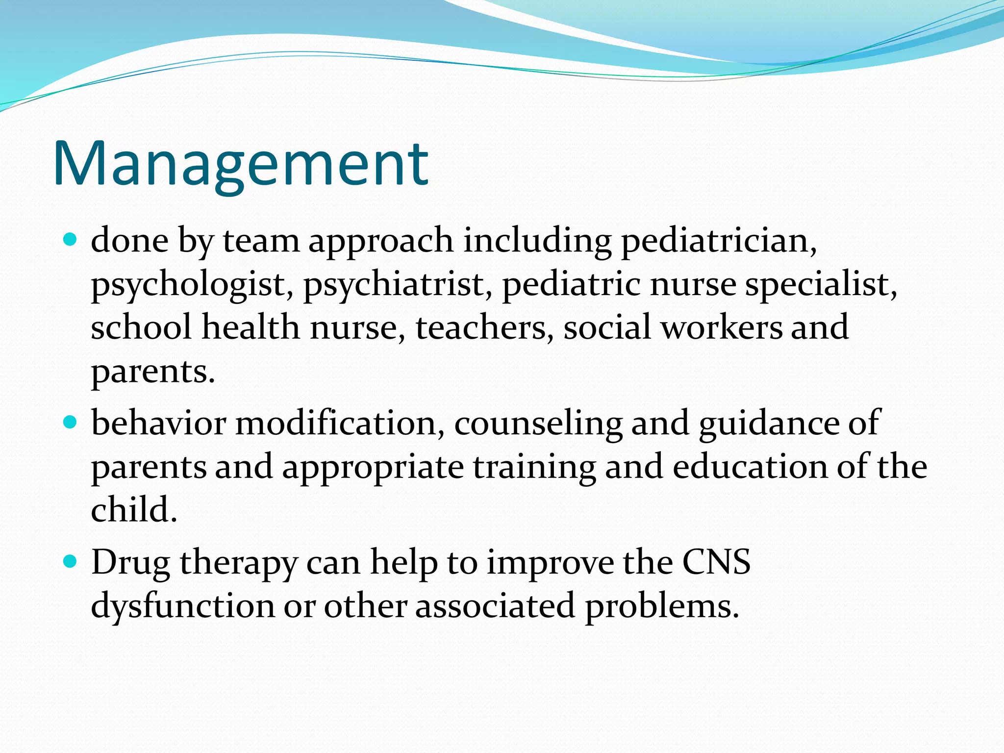 Management
 done by team approach including pediatrician,
psychologist, psychiatrist, pediatric nurse specialist,
school health nurse, teachers, social workers and
parents.
 behavior modification, counseling and guidance of
parents and appropriate training and education of the
child.
 Drug therapy can help to improve the CNS
dysfunction or other associated problems.
 