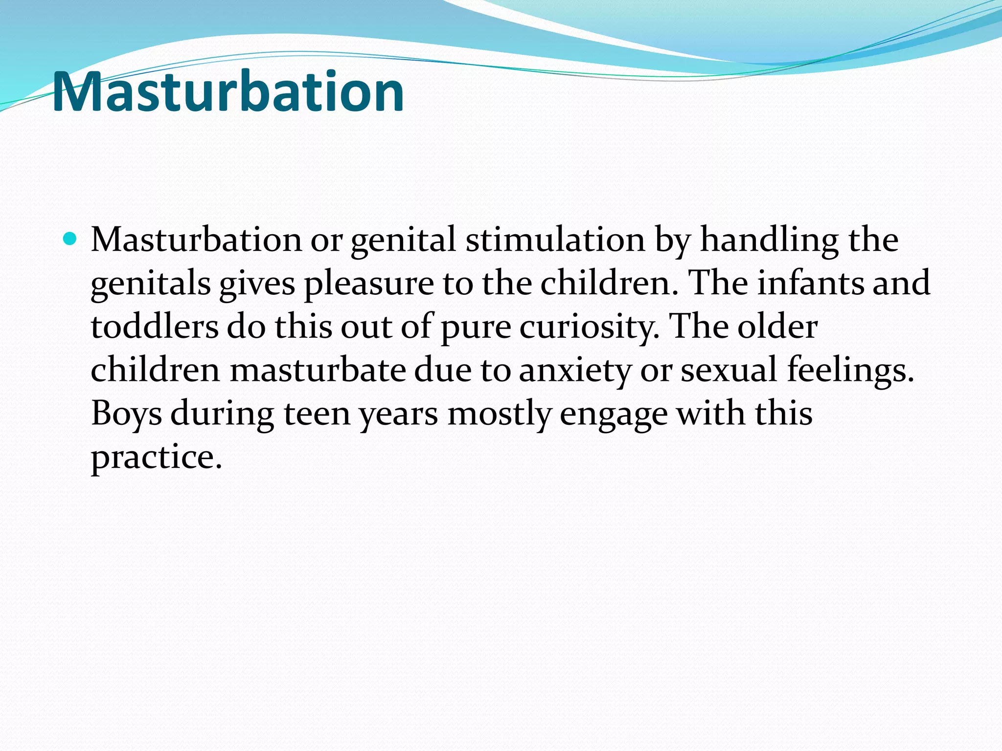 Masturbation
 Masturbation or genital stimulation by handling the
genitals gives pleasure to the children. The infants and
toddlers do this out of pure curiosity. The older
children masturbate due to anxiety or sexual feelings.
Boys during teen years mostly engage with this
practice.
 